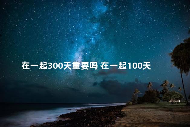 在一起300天重要吗 在一起100天重要吗